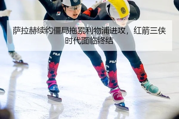 萨拉赫续约僵局拖累利物浦进攻，红箭三侠时代面临终结