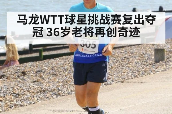马龙WTT球星挑战赛复出夺冠 36岁老将再创奇迹