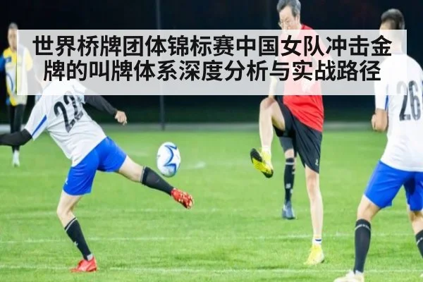 世界桥牌团体锦标赛中国女队冲击金牌的叫牌体系深度分析与实战路径